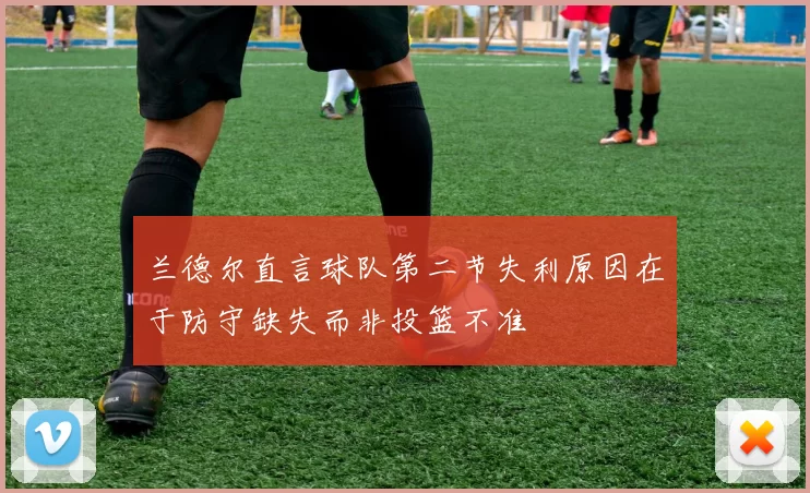 兰德尔直言球队第二节失利原因在于防守缺失而非投篮不准