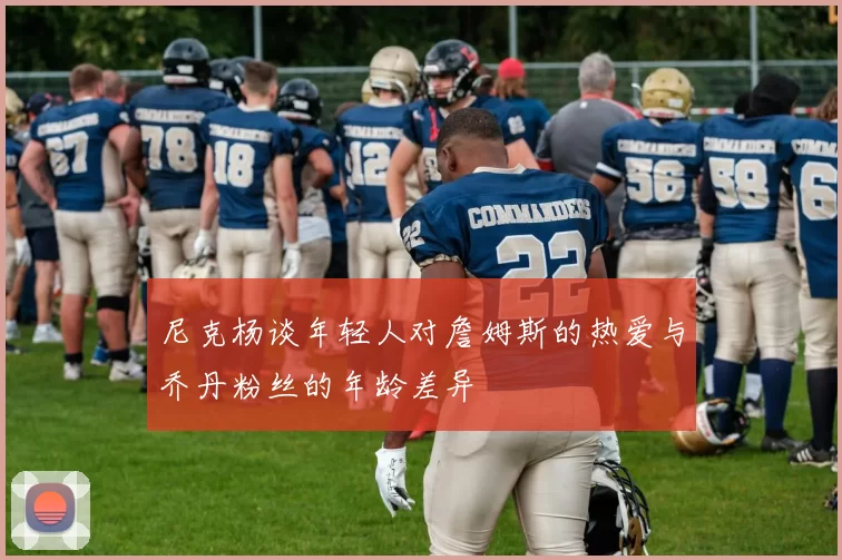 尼克杨谈年轻人对詹姆斯的热爱与乔丹粉丝的年龄差异