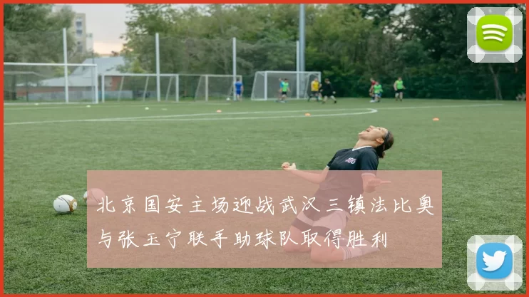 北京国安主场迎战武汉三镇法比奥与张玉宁联手助球队取得胜利