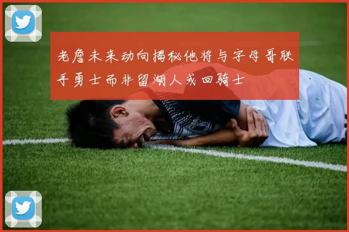 老詹未来动向揭秘他将与字母哥联手勇士而非留湖人或回骑士