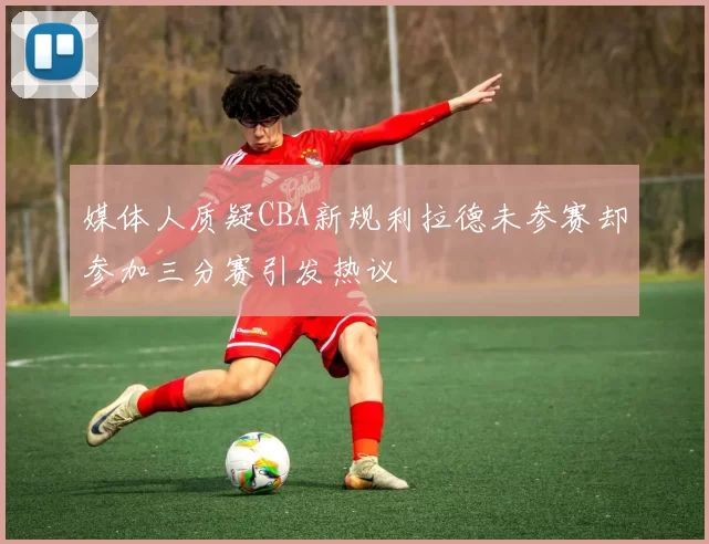 媒体人质疑CBA新规利拉德未参赛却参加三分赛引发热议