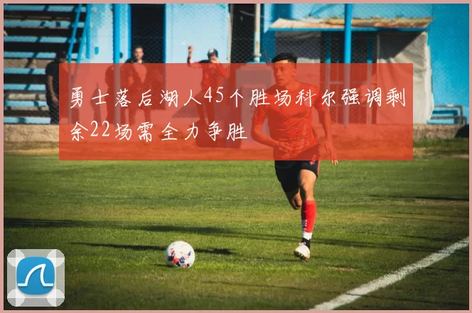 勇士落后湖人45个胜场科尔强调剩余22场需全力争胜
