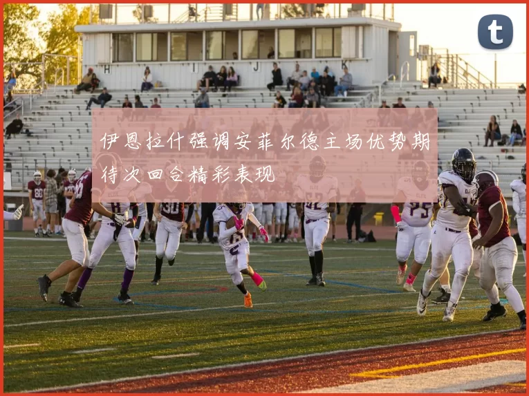 伊恩拉什强调安菲尔德主场优势期待次回合精彩表现