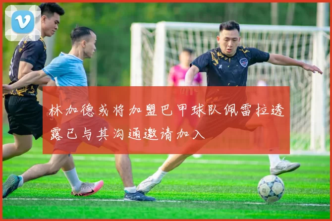 林加德或将加盟巴甲球队佩雷拉透露已与其沟通邀请加入