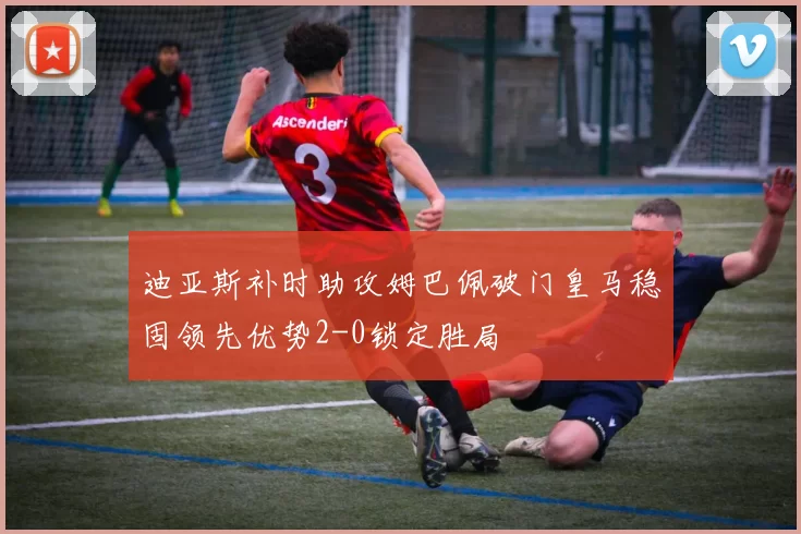 迪亚斯补时助攻姆巴佩破门皇马稳固领先优势2-0锁定胜局