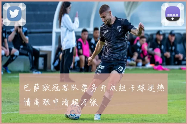 巴萨欧冠客队票务开放纽卡球迷热情高涨申请超万张