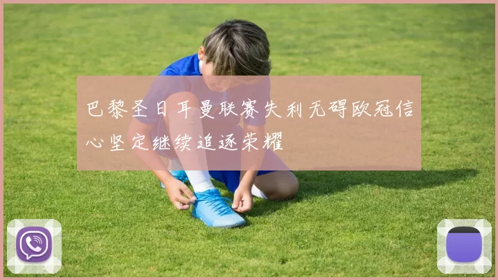 巴黎圣日耳曼联赛失利无碍欧冠信心坚定继续追逐荣耀