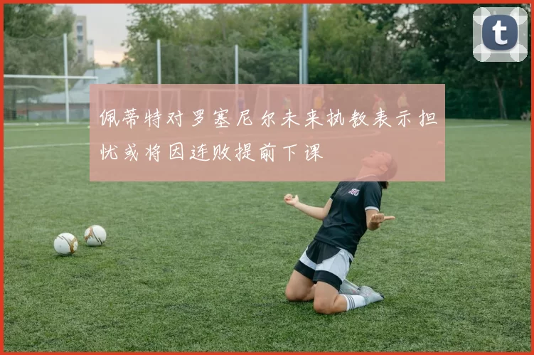 佩蒂特对罗塞尼尔未来执教表示担忧或将因连败提前下课