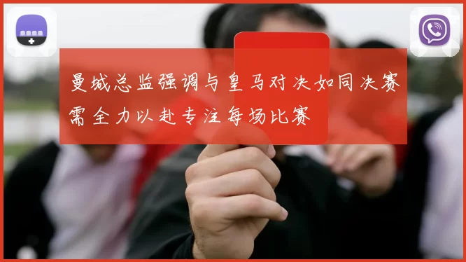 曼城总监强调与皇马对决如同决赛需全力以赴专注每场比赛