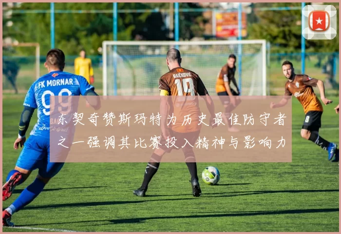东契奇赞斯玛特为历史最佳防守者之一强调其比赛投入精神与影响力
