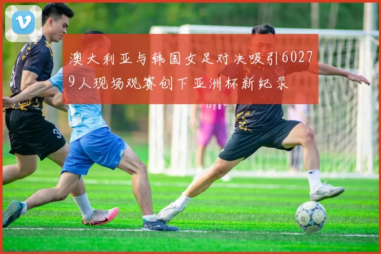 澳大利亚与韩国女足对决吸引60279人现场观赛创下亚洲杯新纪录