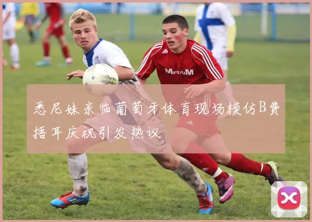 悉尼妹亲临葡萄牙体育现场模仿B费捂耳庆祝引发热议